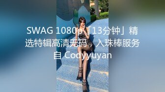 SWAG 1080p「13分钟」精选特辑高清无码，入珠棒服务自 Codyyuyan