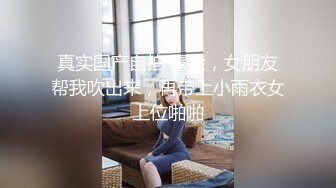 真实国产自拍 露脸，女朋友帮我吹出来，再带上小雨衣女上位啪啪