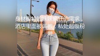 身材模特的妹妹疯狂的需求，酒店里面被调教，私处超级粉嫩