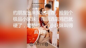 约朋友出来聚会喝酒，捡到个极品小妹妹，带回酒店鸡巴就硬了，顺势插入，小妹妹叫得真好听！