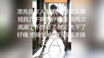 漂亮良家人妻 我不想搞头痛 插我几下啊啊好舒服 我两次高潮了不想要了老公 太干了好痛 想睡觉被强行舔逼求操 无套内射