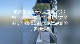 最新重磅！千元定制网易CC极品女神【星莱铛铛】火力全开，全裸揉奶抖臀艳舞高潮脸，香艳炸裂