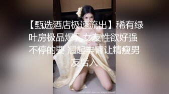 【甄选酒店极速流出】稀有绿叶房极品爆乳女友性欲好强 不停的要 翘起丰臀让精瘦男友后入