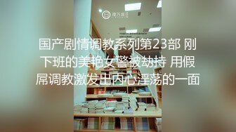 国产剧情调教系列第23部 刚下班的美艳女警被劫持 用假屌调教激发出内心淫荡的一面