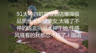 91大神自拍高级酒店爆操极品黑丝大长腿美女,太骚了不停的语言挑逗大神干她,性感风骚看的我都忍不住了！国语