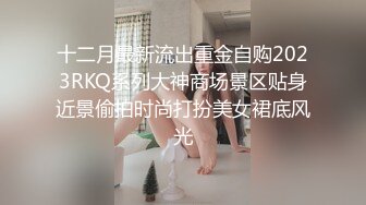 十二月最新流出重金自购2023RKQ系列大神商场景区贴身近景偷拍时尚打扮美女裙底风光