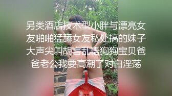 另类酒店技术型小胖与漂亮女友啪啪猛舔女友私处搞的妹子大声尖叫胡言乱语狗狗宝贝爸爸老公我要高潮了对白淫荡