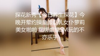 探花新秀【今日养生探花】今晚开荤约操童颜巨乳女仆萝莉美女啪啪 捆绑虐操SM玩的不亦乐乎