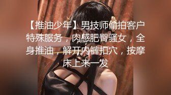 【推油少年】男技师偷拍客户特殊服务，肉感肥臀骚女，全身推油，解开内裤扣穴，按摩床上来一发