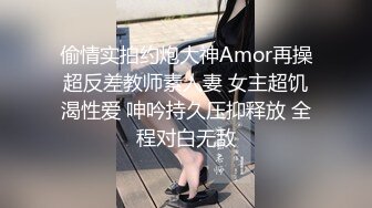 偷情实拍约炮大神Amor再操超反差教师素人妻 女主超饥渴性爱 呻吟持久压抑释放 全程对白无敌