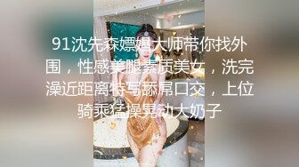 91沈先森嫖娼大师带你找外围，性感美腿素质美女，洗完澡近距离特写舔屌口交，上位骑乘猛操晃动大奶子