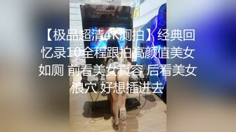 【极品超清4K厕拍】经典回忆录10全程跟拍高颜值美女如厕 前看美女真容 后看美女浪穴 好想插进去