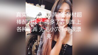 真实拍摄地下车库捡S身材超棒醉酒妹子 喝多了弄到车上各种玩弄 无毛小穴干净很漂亮