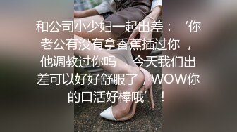 和公司小少妇一起出差：‘你老公有没有拿香蕉插过你 ，他调教过你吗 ，今天我们出差可以好好舒服了，WOW你的口活好棒哦’！