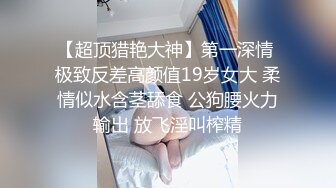 【超顶猎艳大神】第一深情 极致反差高颜值19岁女大 柔情似水含茎舔食 公狗腰火力输出 放飞淫叫榨精