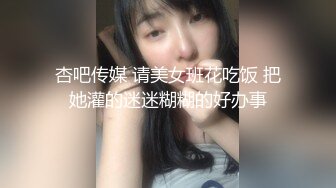 杏吧传媒 请美女班花吃饭 把她灌的迷迷糊糊的好办事