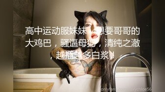 高中运动服妹妹，想要哥哥的大鸡巴，骚逼母狗，清纯之澈，越插越多白浆！