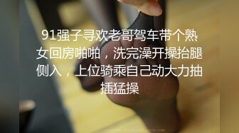 91强子寻欢老哥驾车带个熟女回房啪啪，洗完澡开操抬腿侧入，上位骑乘自己动大力抽插猛操