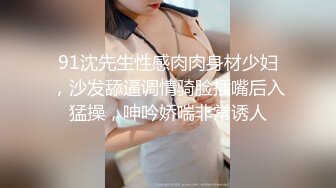 91沈先生性感肉肉身材少妇，沙发舔逼调情骑脸插嘴后入猛操，呻吟娇喘非常诱人