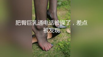 肥臀巨乳通电话被操了，差点被发现